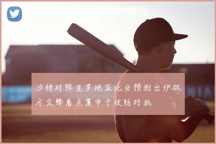 沙特对阵克罗地亚比分预测出炉双方交锋看点集中于攻防对抗