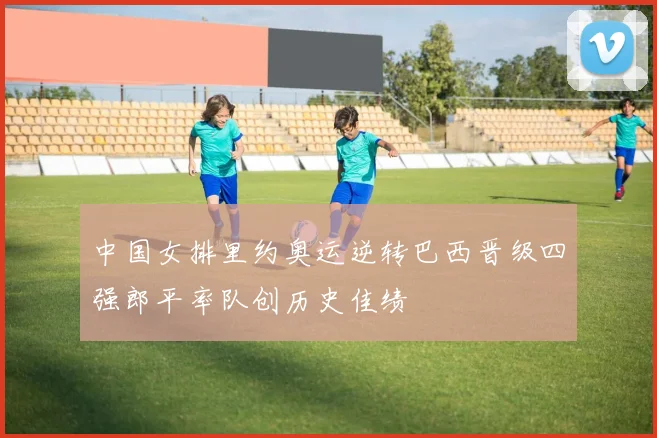 中国女排里约奥运逆转巴西晋级四强郎平率队创历史佳绩