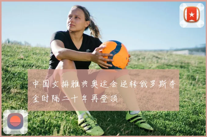 中国女排雅典奥运会逆转俄罗斯夺金时隔二十年再登顶