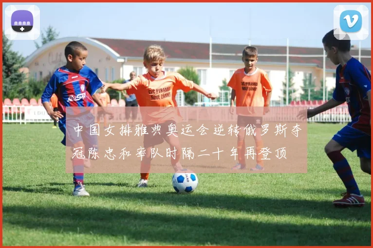 中国女排雅典奥运会逆转俄罗斯夺冠陈忠和率队时隔二十年再登顶