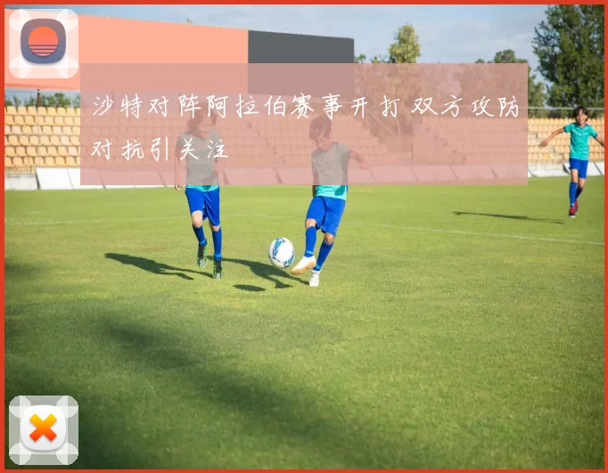 沙特对阵阿拉伯赛事开打 双方攻防对抗引关注