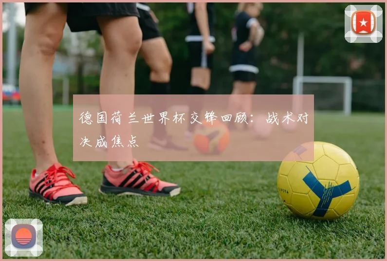 德国荷兰世界杯交锋回顾：战术对决成焦点