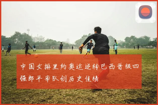 中国女排里约奥运逆转巴西晋级四强郎平率队创历史佳绩
