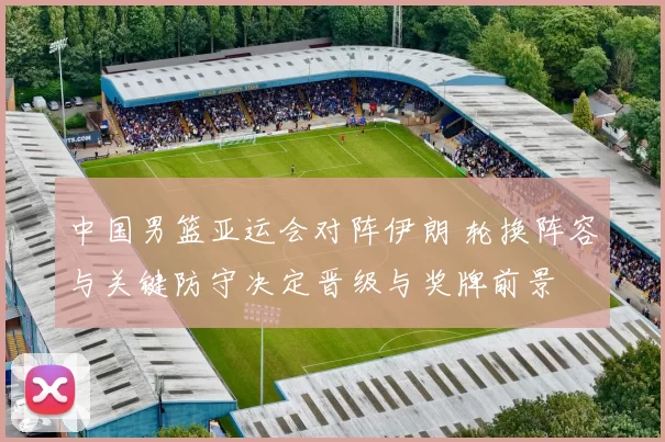 中国男篮亚运会对阵伊朗 轮换阵容与关键防守决定晋级与奖牌前景