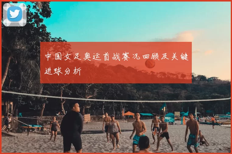 中国女足奥运首战赛况回顾及关键进球分析
