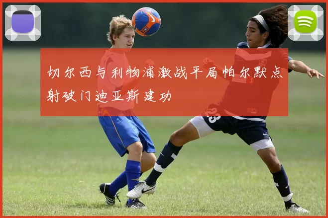 切尔西与利物浦激战平局帕尔默点射破门迪亚斯建功