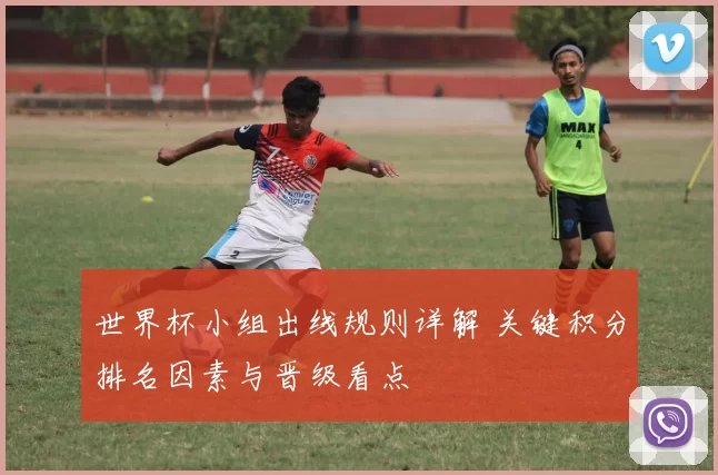 世界杯小组出线规则详解 关键积分排名因素与晋级看点