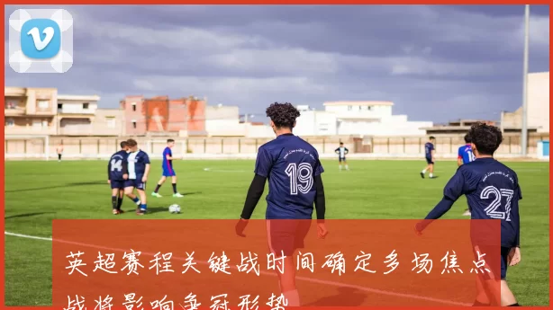 英超赛程关键战时间确定多场焦点战将影响争冠形势