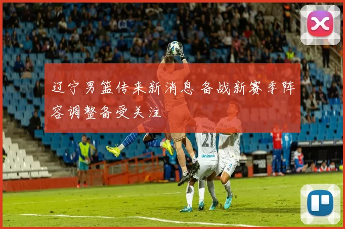 辽宁男篮传来新消息 备战新赛季阵容调整备受关注