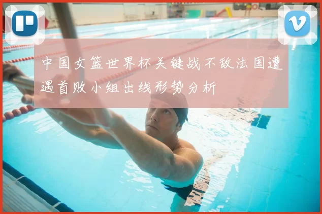 中国女篮世界杯关键战不敌法国遭遇首败小组出线形势分析