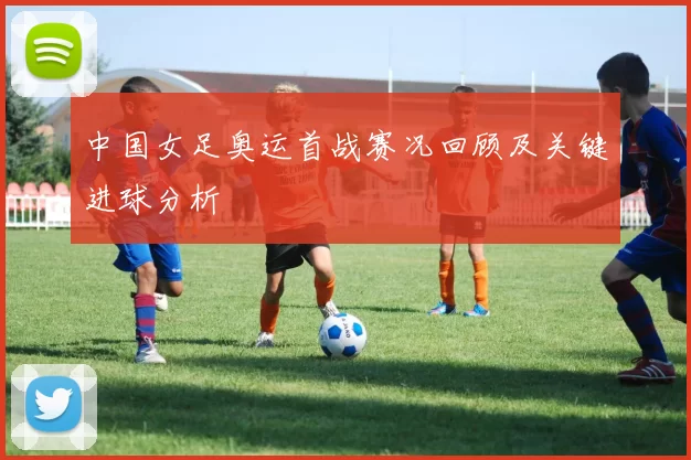 中国女足奥运首战赛况回顾及关键进球分析