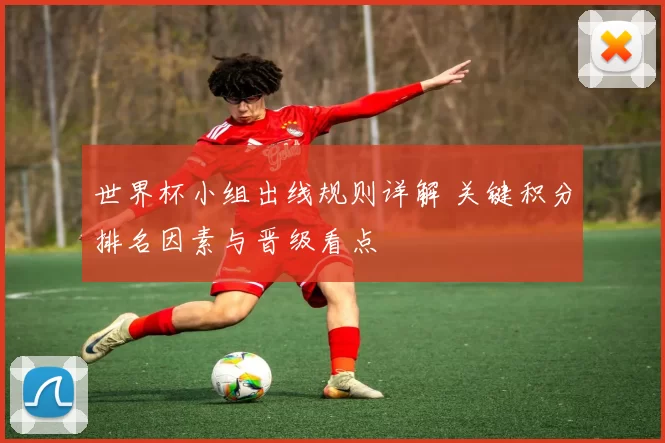 世界杯小组出线规则详解 关键积分排名因素与晋级看点