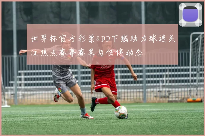 世界杯官方彩票app下载助力球迷关注焦点赛事赛果与伤停动态