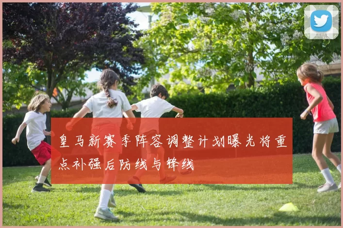 皇马新赛季阵容调整计划曝光将重点补强后防线与锋线