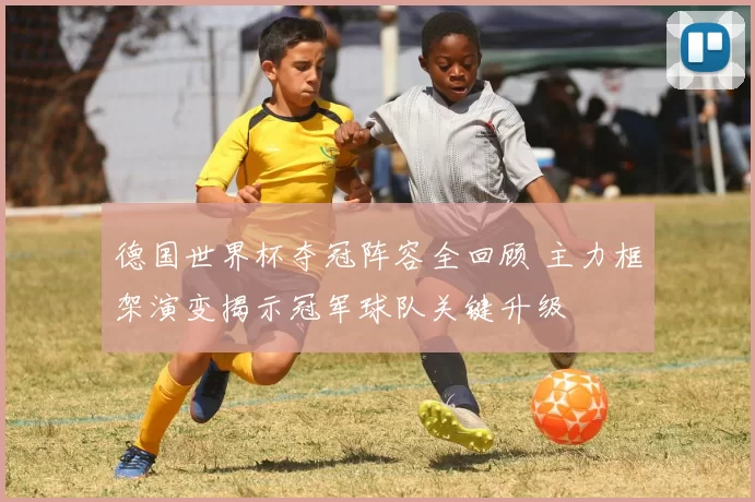 德国世界杯夺冠阵容全回顾 主力框架演变揭示冠军球队关键升级
