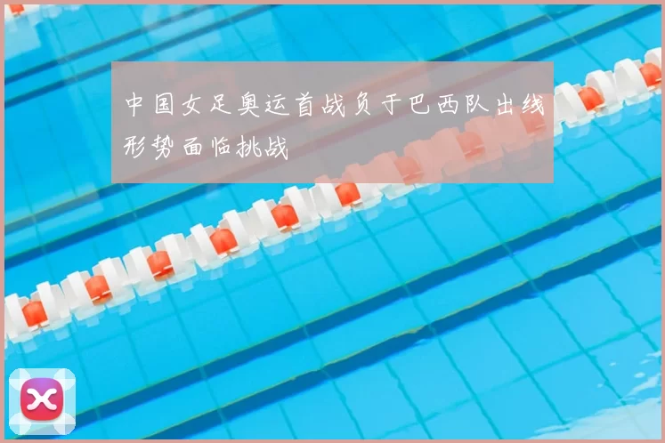 中国女足奥运首战负于巴西队出线形势面临挑战