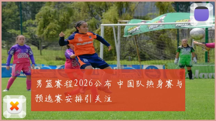 男篮赛程2026公布 中国队热身赛与预选赛安排引关注