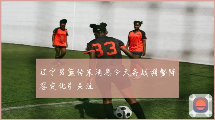 辽宁男篮传来消息今天备战调整阵容变化引关注