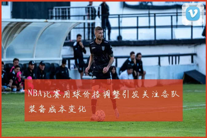 NBA比赛用球价格调整引发关注各队装备成本变化