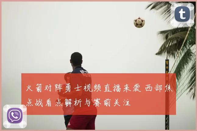 火箭对阵勇士视频直播来袭 西部焦点战看点解析与赛前关注