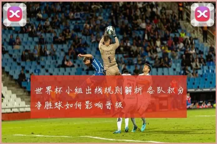 世界杯小组出线规则解析 各队积分净胜球如何影响晋级