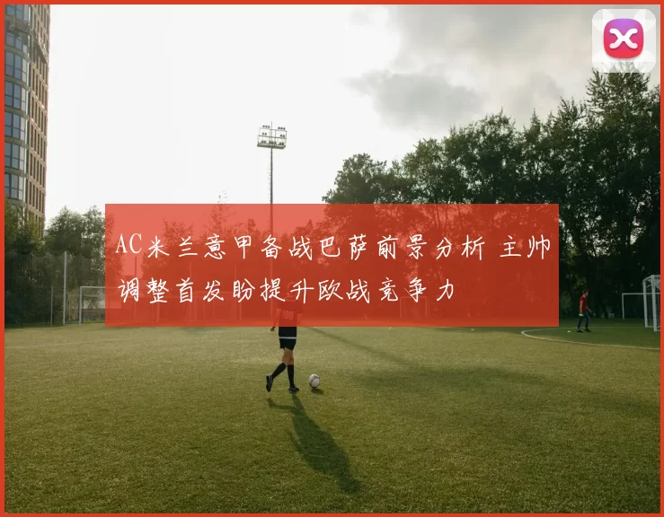 AC米兰意甲备战巴萨前景分析 主帅调整首发盼提升欧战竞争力