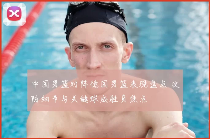 中国男篮对阵德国男篮表现盘点 攻防细节与关键球成胜负焦点