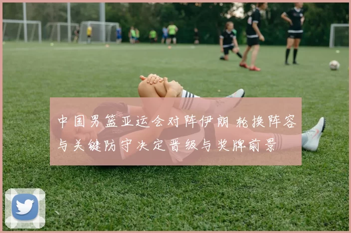 中国男篮亚运会对阵伊朗 轮换阵容与关键防守决定晋级与奖牌前景