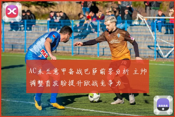 AC米兰意甲备战巴萨前景分析 主帅调整首发盼提升欧战竞争力