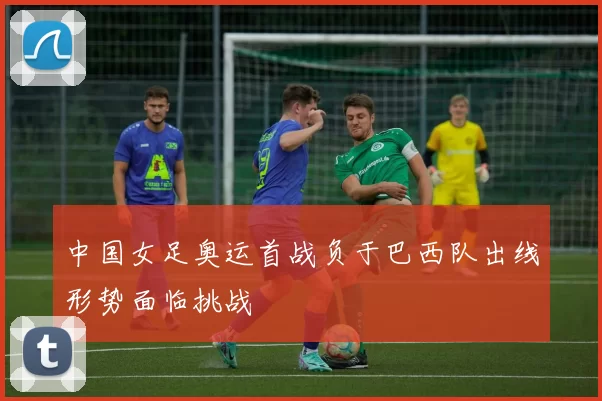 中国女足奥运首战负于巴西队出线形势面临挑战