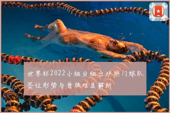 世界杯2022小组分组出炉热门球队签位形势与晋级难度解析