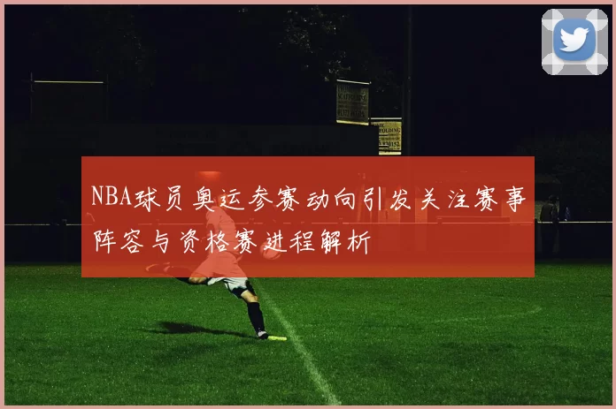 NBA球员奥运参赛动向引发关注赛事阵容与资格赛进程解析