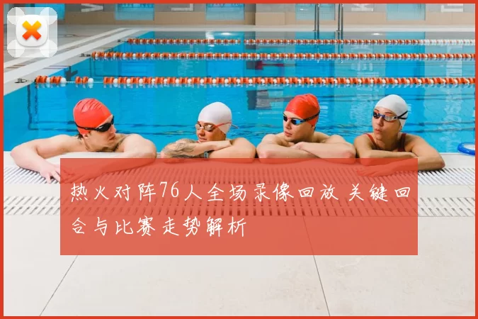 热火对阵76人全场录像回放 关键回合与比赛走势解析