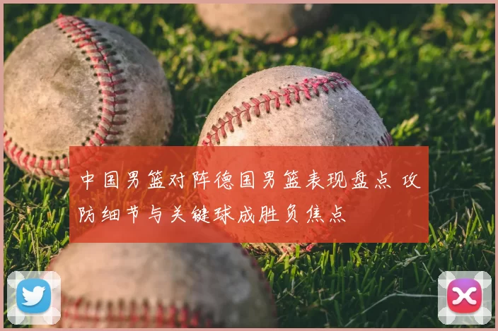 中国男篮对阵德国男篮表现盘点 攻防细节与关键球成胜负焦点