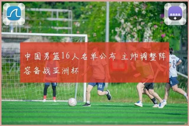 中国男篮16人名单公布 主帅调整阵容备战亚洲杯