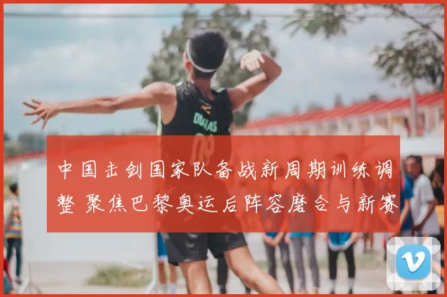 中国击剑国家队备战新周期训练调整 聚焦巴黎奥运后阵容磨合与新赛季布局