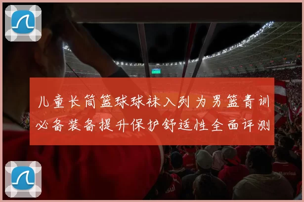 儿童长筒篮球球袜入列为男篮青训必备装备提升保护舒适性全面评测
