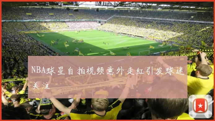 NBA球星自拍视频意外走红引发球迷关注