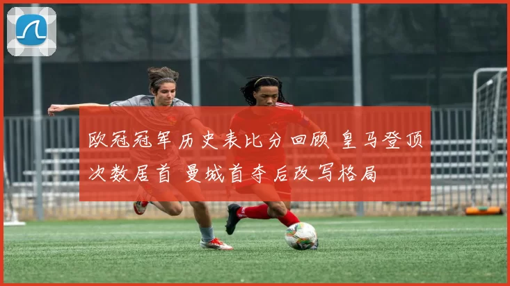 欧冠冠军历史表比分回顾 皇马登顶次数居首 曼城首夺后改写格局