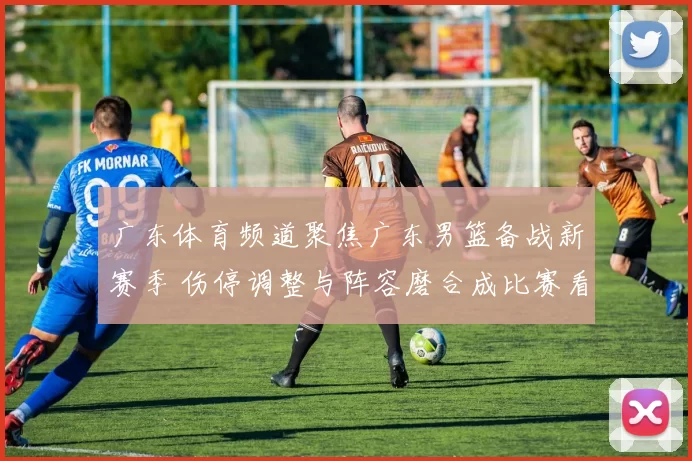 广东体育频道聚焦广东男篮备战新赛季 伤停调整与阵容磨合成比赛看点