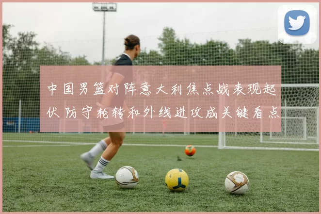 中国男篮对阵意大利焦点战表现起伏 防守轮转和外线进攻成关键看点