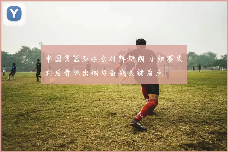 中国男篮亚运会对阵伊朗 小组赛失利后晋级出线与备战关键看点