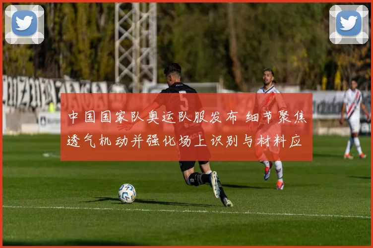 中国国家队奥运队服发布 细节聚焦透气机动并强化场上识别与材料应用