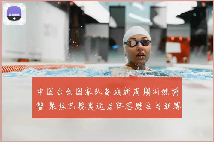 中国击剑国家队备战新周期训练调整 聚焦巴黎奥运后阵容磨合与新赛季布局