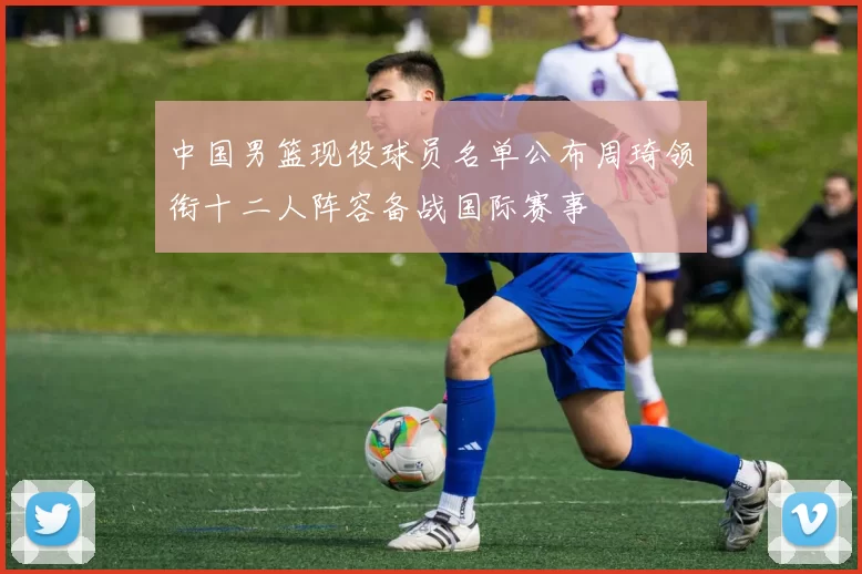 中国男篮现役球员名单公布周琦领衔十二人阵容备战国际赛事