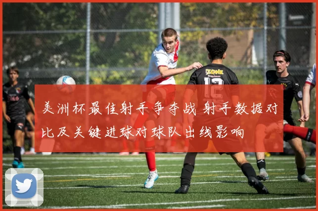 美洲杯最佳射手争夺战 射手数据对比及关键进球对球队出线影响