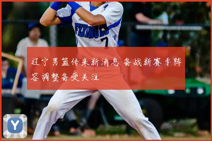 辽宁男篮传来新消息 备战新赛季阵容调整备受关注