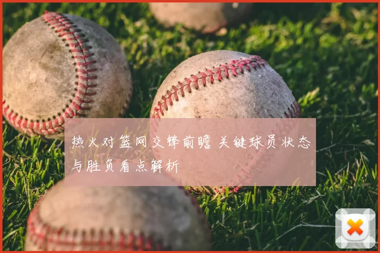 热火对篮网交锋前瞻 关键球员状态与胜负看点解析