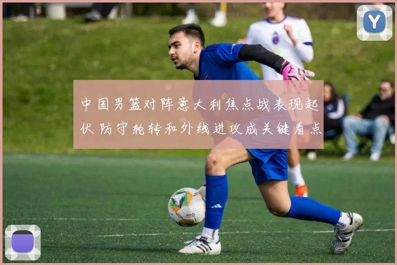 中国男篮对阵意大利焦点战表现起伏 防守轮转和外线进攻成关键看点