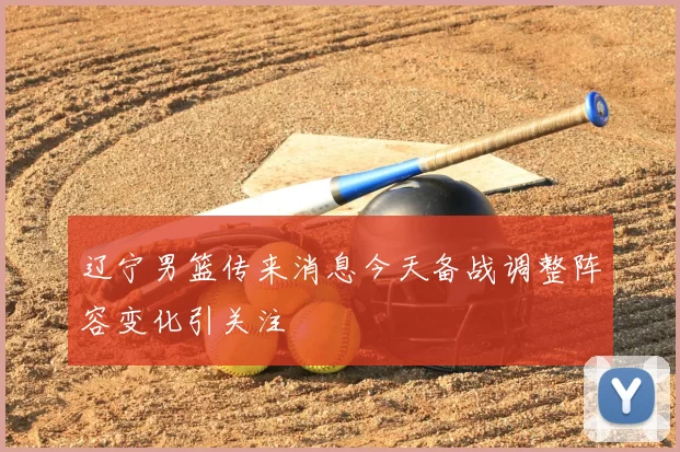 辽宁男篮传来消息今天备战调整阵容变化引关注